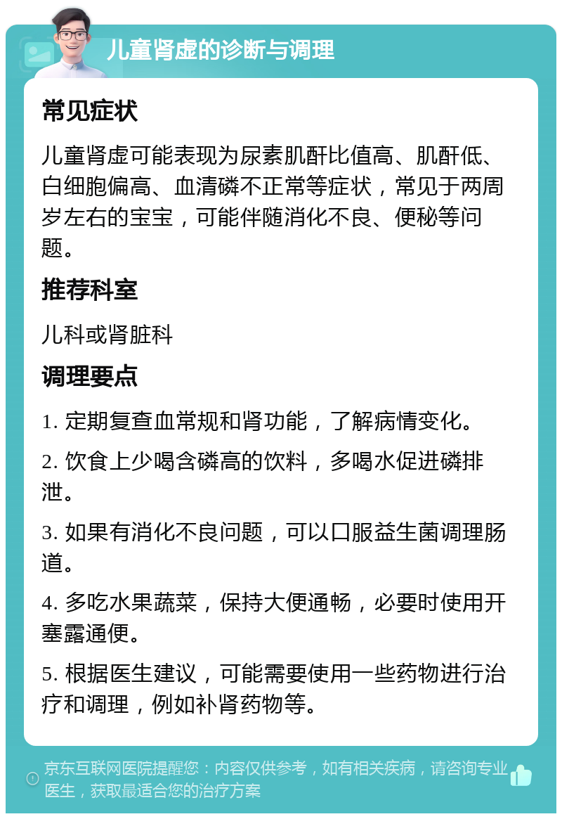 儿童肾虚的诊断与调理 常见症状 儿童肾虚可能表现为尿素肌酐比值高、肌酐低、白细胞偏高、血清磷不正常等症状，常见于两周岁左右的宝宝，可能伴随消化不良、便秘等问题。 推荐科室 儿科或肾脏科 调理要点 1. 定期复查血常规和肾功能，了解病情变化。 2. 饮食上少喝含磷高的饮料，多喝水促进磷排泄。 3. 如果有消化不良问题，可以口服益生菌调理肠道。 4. 多吃水果蔬菜，保持大便通畅，必要时使用开塞露通便。 5. 根据医生建议，可能需要使用一些药物进行治疗和调理，例如补肾药物等。