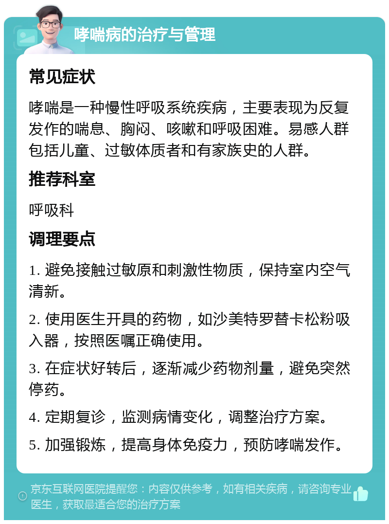 哮喘病的治疗与管理 常见症状 哮喘是一种慢性呼吸系统疾病，主要表现为反复发作的喘息、胸闷、咳嗽和呼吸困难。易感人群包括儿童、过敏体质者和有家族史的人群。 推荐科室 呼吸科 调理要点 1. 避免接触过敏原和刺激性物质，保持室内空气清新。 2. 使用医生开具的药物，如沙美特罗替卡松粉吸入器，按照医嘱正确使用。 3. 在症状好转后，逐渐减少药物剂量，避免突然停药。 4. 定期复诊，监测病情变化，调整治疗方案。 5. 加强锻炼，提高身体免疫力，预防哮喘发作。