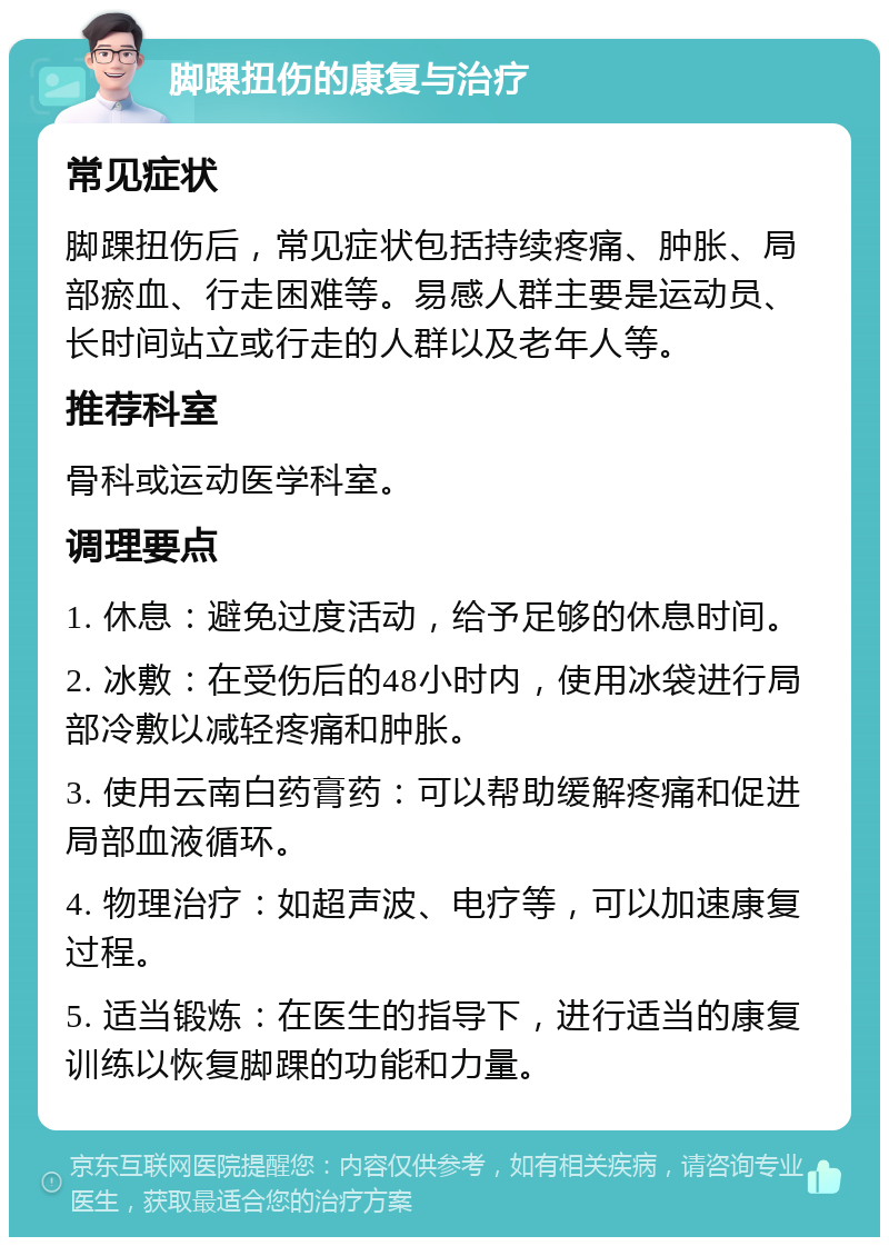 脚踝扭伤的康复与治疗 常见症状 脚踝扭伤后，常见症状包括持续疼痛、肿胀、局部瘀血、行走困难等。易感人群主要是运动员、长时间站立或行走的人群以及老年人等。 推荐科室 骨科或运动医学科室。 调理要点 1. 休息：避免过度活动，给予足够的休息时间。 2. 冰敷：在受伤后的48小时内，使用冰袋进行局部冷敷以减轻疼痛和肿胀。 3. 使用云南白药膏药：可以帮助缓解疼痛和促进局部血液循环。 4. 物理治疗：如超声波、电疗等，可以加速康复过程。 5. 适当锻炼：在医生的指导下，进行适当的康复训练以恢复脚踝的功能和力量。