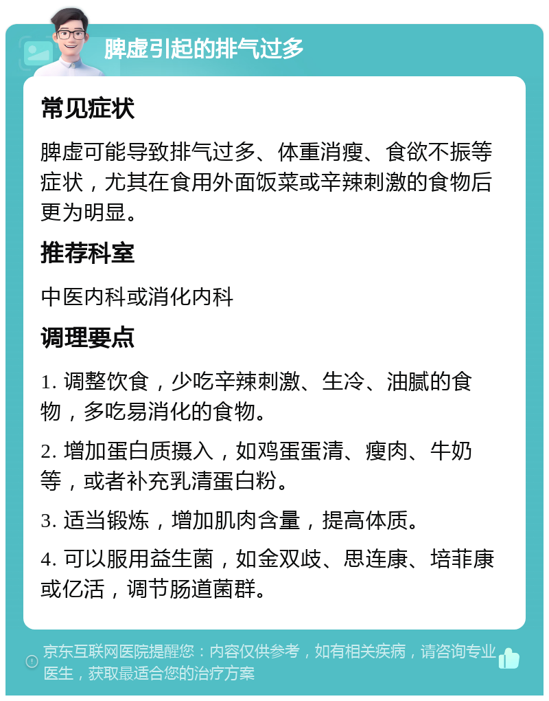 脾虚引起的排气过多 常见症状 脾虚可能导致排气过多、体重消瘦、食欲不振等症状，尤其在食用外面饭菜或辛辣刺激的食物后更为明显。 推荐科室 中医内科或消化内科 调理要点 1. 调整饮食，少吃辛辣刺激、生冷、油腻的食物，多吃易消化的食物。 2. 增加蛋白质摄入，如鸡蛋蛋清、瘦肉、牛奶等，或者补充乳清蛋白粉。 3. 适当锻炼，增加肌肉含量，提高体质。 4. 可以服用益生菌，如金双歧、思连康、培菲康或亿活，调节肠道菌群。