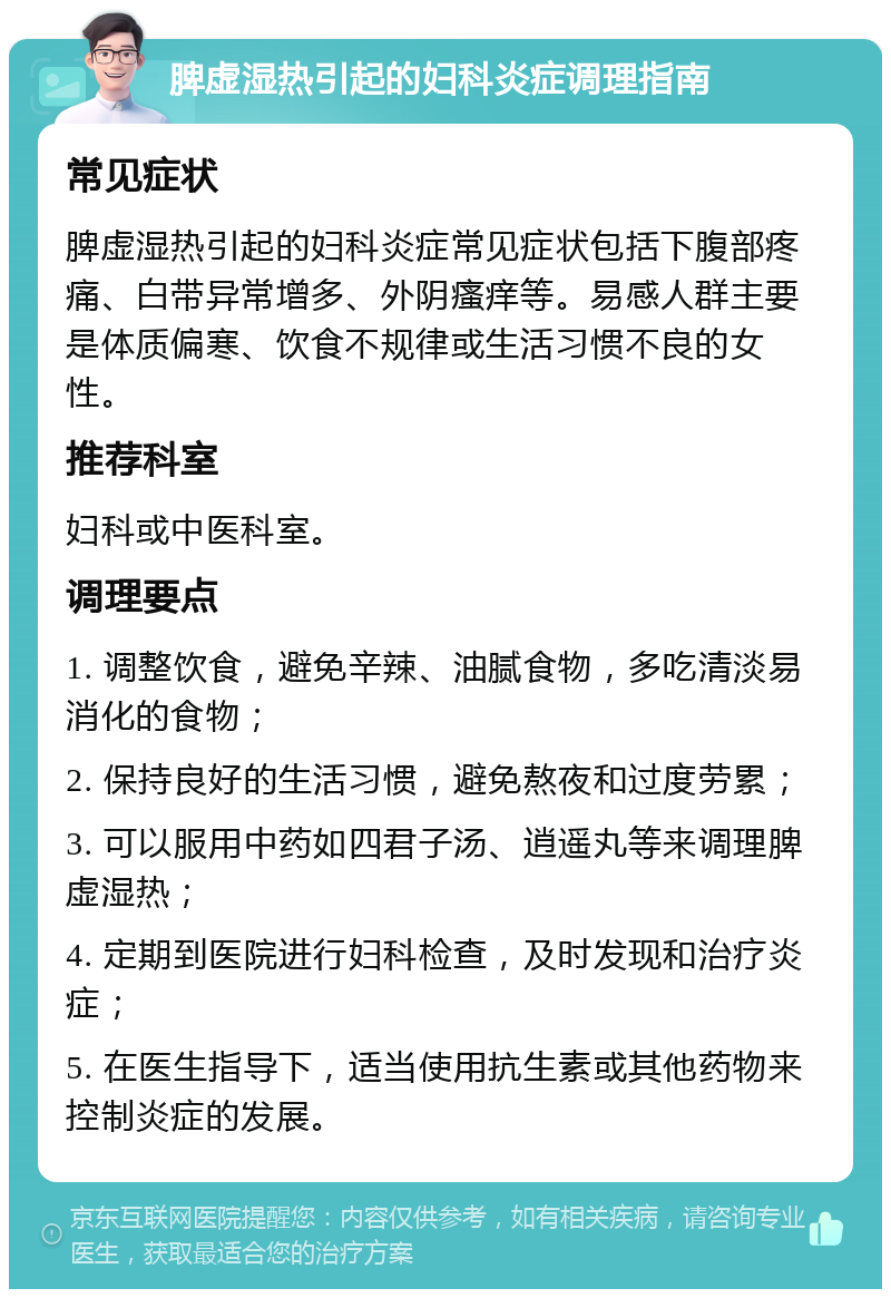 脾虚湿热引起的妇科炎症调理指南 常见症状 脾虚湿热引起的妇科炎症常见症状包括下腹部疼痛、白带异常增多、外阴瘙痒等。易感人群主要是体质偏寒、饮食不规律或生活习惯不良的女性。 推荐科室 妇科或中医科室。 调理要点 1. 调整饮食，避免辛辣、油腻食物，多吃清淡易消化的食物； 2. 保持良好的生活习惯，避免熬夜和过度劳累； 3. 可以服用中药如四君子汤、逍遥丸等来调理脾虚湿热； 4. 定期到医院进行妇科检查，及时发现和治疗炎症； 5. 在医生指导下，适当使用抗生素或其他药物来控制炎症的发展。