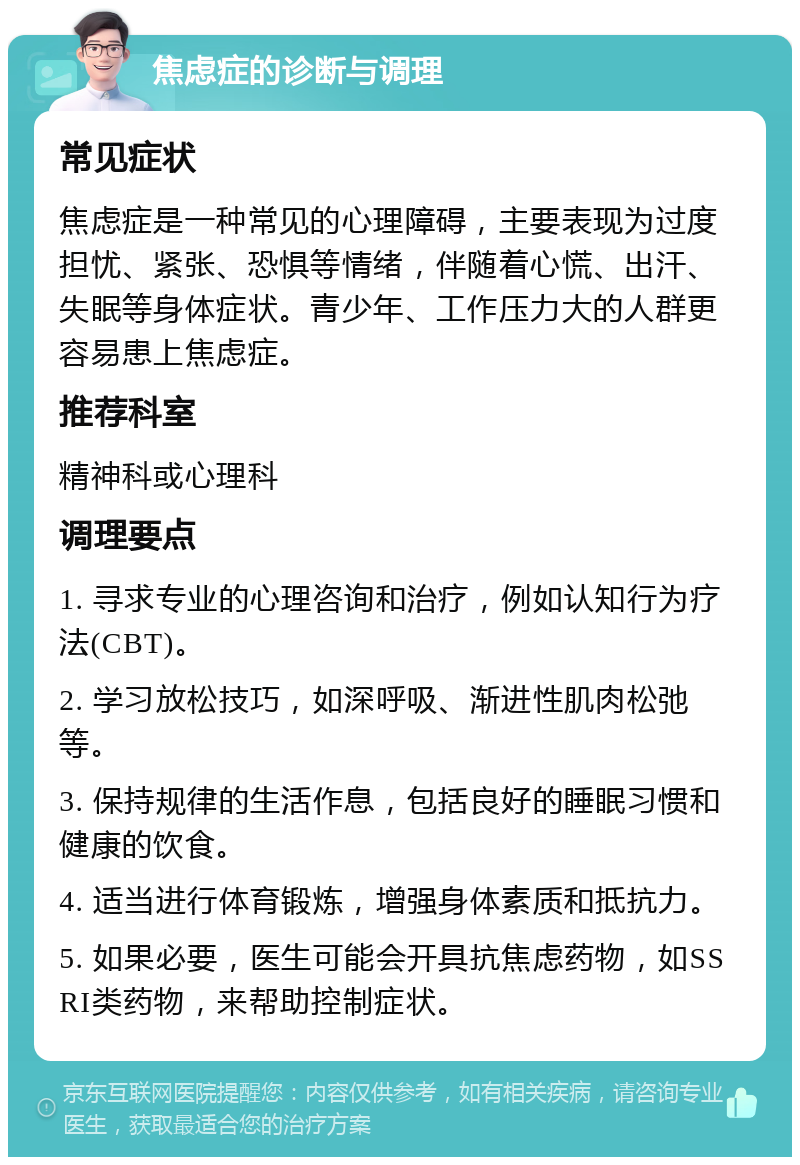 焦虑症的诊断与调理 常见症状 焦虑症是一种常见的心理障碍，主要表现为过度担忧、紧张、恐惧等情绪，伴随着心慌、出汗、失眠等身体症状。青少年、工作压力大的人群更容易患上焦虑症。 推荐科室 精神科或心理科 调理要点 1. 寻求专业的心理咨询和治疗，例如认知行为疗法(CBT)。 2. 学习放松技巧，如深呼吸、渐进性肌肉松弛等。 3. 保持规律的生活作息，包括良好的睡眠习惯和健康的饮食。 4. 适当进行体育锻炼，增强身体素质和抵抗力。 5. 如果必要，医生可能会开具抗焦虑药物，如SSRI类药物，来帮助控制症状。