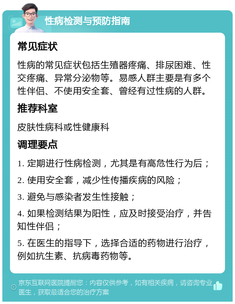 性病检测与预防指南 常见症状 性病的常见症状包括生殖器疼痛、排尿困难、性交疼痛、异常分泌物等。易感人群主要是有多个性伴侣、不使用安全套、曾经有过性病的人群。 推荐科室 皮肤性病科或性健康科 调理要点 1. 定期进行性病检测，尤其是有高危性行为后； 2. 使用安全套，减少性传播疾病的风险； 3. 避免与感染者发生性接触； 4. 如果检测结果为阳性，应及时接受治疗，并告知性伴侣； 5. 在医生的指导下，选择合适的药物进行治疗，例如抗生素、抗病毒药物等。