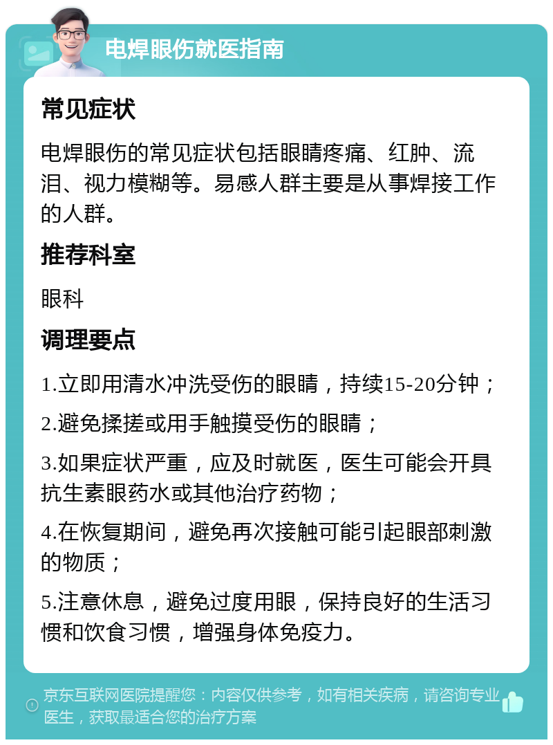 电焊眼伤就医指南 常见症状 电焊眼伤的常见症状包括眼睛疼痛、红肿、流泪、视力模糊等。易感人群主要是从事焊接工作的人群。 推荐科室 眼科 调理要点 1.立即用清水冲洗受伤的眼睛，持续15-20分钟； 2.避免揉搓或用手触摸受伤的眼睛； 3.如果症状严重，应及时就医，医生可能会开具抗生素眼药水或其他治疗药物； 4.在恢复期间，避免再次接触可能引起眼部刺激的物质； 5.注意休息，避免过度用眼，保持良好的生活习惯和饮食习惯，增强身体免疫力。