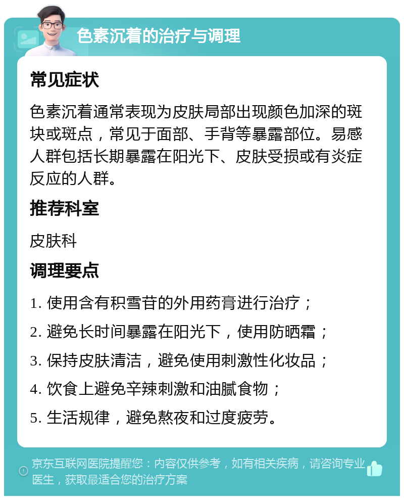 色素沉着的治疗与调理 常见症状 色素沉着通常表现为皮肤局部出现颜色加深的斑块或斑点，常见于面部、手背等暴露部位。易感人群包括长期暴露在阳光下、皮肤受损或有炎症反应的人群。 推荐科室 皮肤科 调理要点 1. 使用含有积雪苷的外用药膏进行治疗； 2. 避免长时间暴露在阳光下，使用防晒霜； 3. 保持皮肤清洁，避免使用刺激性化妆品； 4. 饮食上避免辛辣刺激和油腻食物； 5. 生活规律，避免熬夜和过度疲劳。