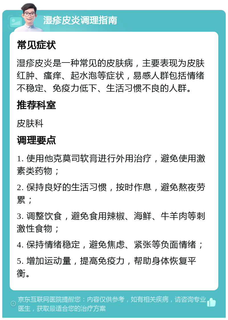 湿疹皮炎调理指南 常见症状 湿疹皮炎是一种常见的皮肤病，主要表现为皮肤红肿、瘙痒、起水泡等症状，易感人群包括情绪不稳定、免疫力低下、生活习惯不良的人群。 推荐科室 皮肤科 调理要点 1. 使用他克莫司软膏进行外用治疗，避免使用激素类药物； 2. 保持良好的生活习惯，按时作息，避免熬夜劳累； 3. 调整饮食，避免食用辣椒、海鲜、牛羊肉等刺激性食物； 4. 保持情绪稳定，避免焦虑、紧张等负面情绪； 5. 增加运动量，提高免疫力，帮助身体恢复平衡。