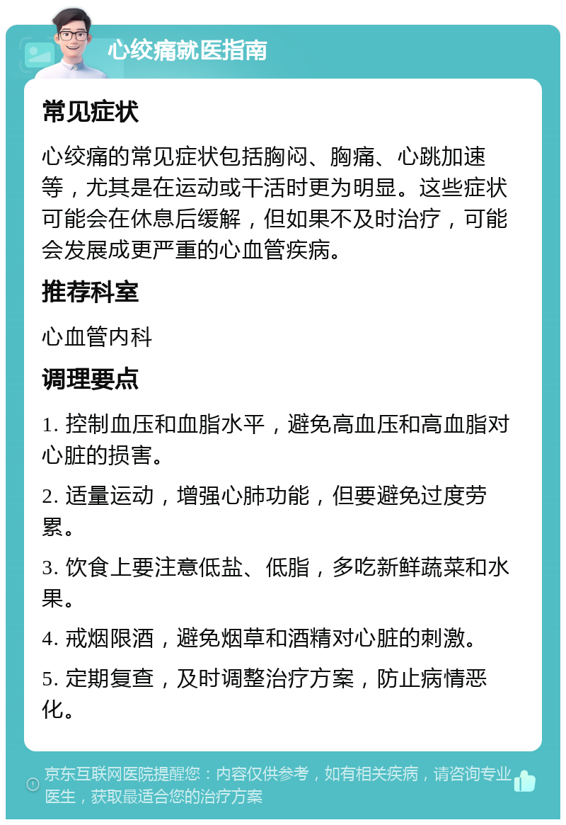 心绞痛就医指南 常见症状 心绞痛的常见症状包括胸闷、胸痛、心跳加速等，尤其是在运动或干活时更为明显。这些症状可能会在休息后缓解，但如果不及时治疗，可能会发展成更严重的心血管疾病。 推荐科室 心血管内科 调理要点 1. 控制血压和血脂水平，避免高血压和高血脂对心脏的损害。 2. 适量运动，增强心肺功能，但要避免过度劳累。 3. 饮食上要注意低盐、低脂，多吃新鲜蔬菜和水果。 4. 戒烟限酒，避免烟草和酒精对心脏的刺激。 5. 定期复查，及时调整治疗方案，防止病情恶化。