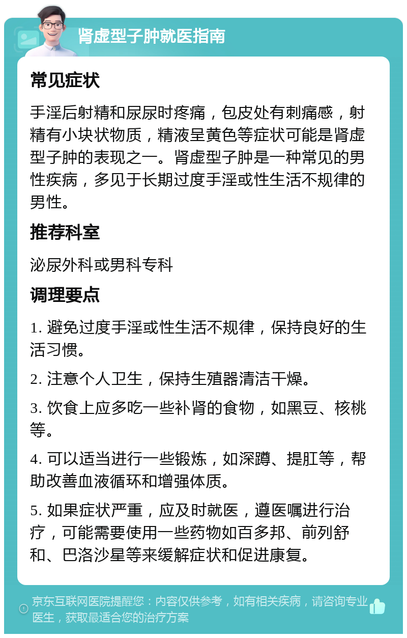 肾虚型子肿就医指南 常见症状 手淫后射精和尿尿时疼痛，包皮处有刺痛感，射精有小块状物质，精液呈黄色等症状可能是肾虚型子肿的表现之一。肾虚型子肿是一种常见的男性疾病，多见于长期过度手淫或性生活不规律的男性。 推荐科室 泌尿外科或男科专科 调理要点 1. 避免过度手淫或性生活不规律，保持良好的生活习惯。 2. 注意个人卫生，保持生殖器清洁干燥。 3. 饮食上应多吃一些补肾的食物，如黑豆、核桃等。 4. 可以适当进行一些锻炼，如深蹲、提肛等，帮助改善血液循环和增强体质。 5. 如果症状严重，应及时就医，遵医嘱进行治疗，可能需要使用一些药物如百多邦、前列舒和、巴洛沙星等来缓解症状和促进康复。