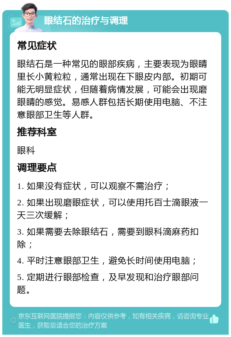 眼结石的治疗与调理 常见症状 眼结石是一种常见的眼部疾病，主要表现为眼睛里长小黄粒粒，通常出现在下眼皮内部。初期可能无明显症状，但随着病情发展，可能会出现磨眼睛的感觉。易感人群包括长期使用电脑、不注意眼部卫生等人群。 推荐科室 眼科 调理要点 1. 如果没有症状，可以观察不需治疗； 2. 如果出现磨眼症状，可以使用托百士滴眼液一天三次缓解； 3. 如果需要去除眼结石，需要到眼科滴麻药扣除； 4. 平时注意眼部卫生，避免长时间使用电脑； 5. 定期进行眼部检查，及早发现和治疗眼部问题。