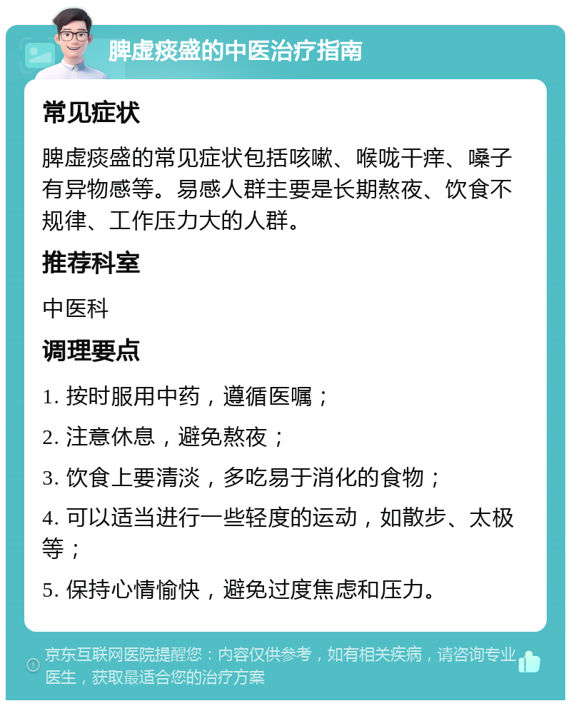 脾虚痰盛的中医治疗指南 常见症状 脾虚痰盛的常见症状包括咳嗽、喉咙干痒、嗓子有异物感等。易感人群主要是长期熬夜、饮食不规律、工作压力大的人群。 推荐科室 中医科 调理要点 1. 按时服用中药，遵循医嘱； 2. 注意休息，避免熬夜； 3. 饮食上要清淡，多吃易于消化的食物； 4. 可以适当进行一些轻度的运动，如散步、太极等； 5. 保持心情愉快，避免过度焦虑和压力。