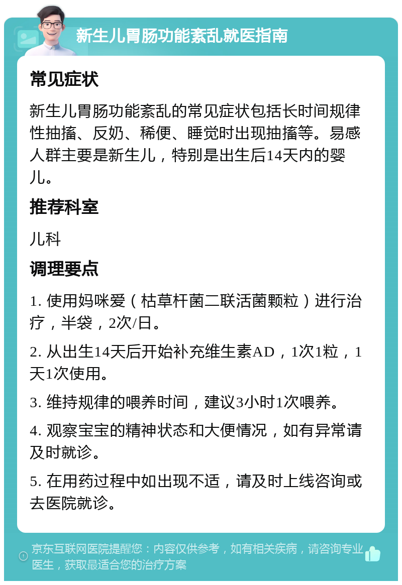 新生儿胃肠功能紊乱就医指南 常见症状 新生儿胃肠功能紊乱的常见症状包括长时间规律性抽搐、反奶、稀便、睡觉时出现抽搐等。易感人群主要是新生儿，特别是出生后14天内的婴儿。 推荐科室 儿科 调理要点 1. 使用妈咪爱（枯草杆菌二联活菌颗粒）进行治疗，半袋，2次/日。 2. 从出生14天后开始补充维生素AD，1次1粒，1天1次使用。 3. 维持规律的喂养时间，建议3小时1次喂养。 4. 观察宝宝的精神状态和大便情况，如有异常请及时就诊。 5. 在用药过程中如出现不适，请及时上线咨询或去医院就诊。