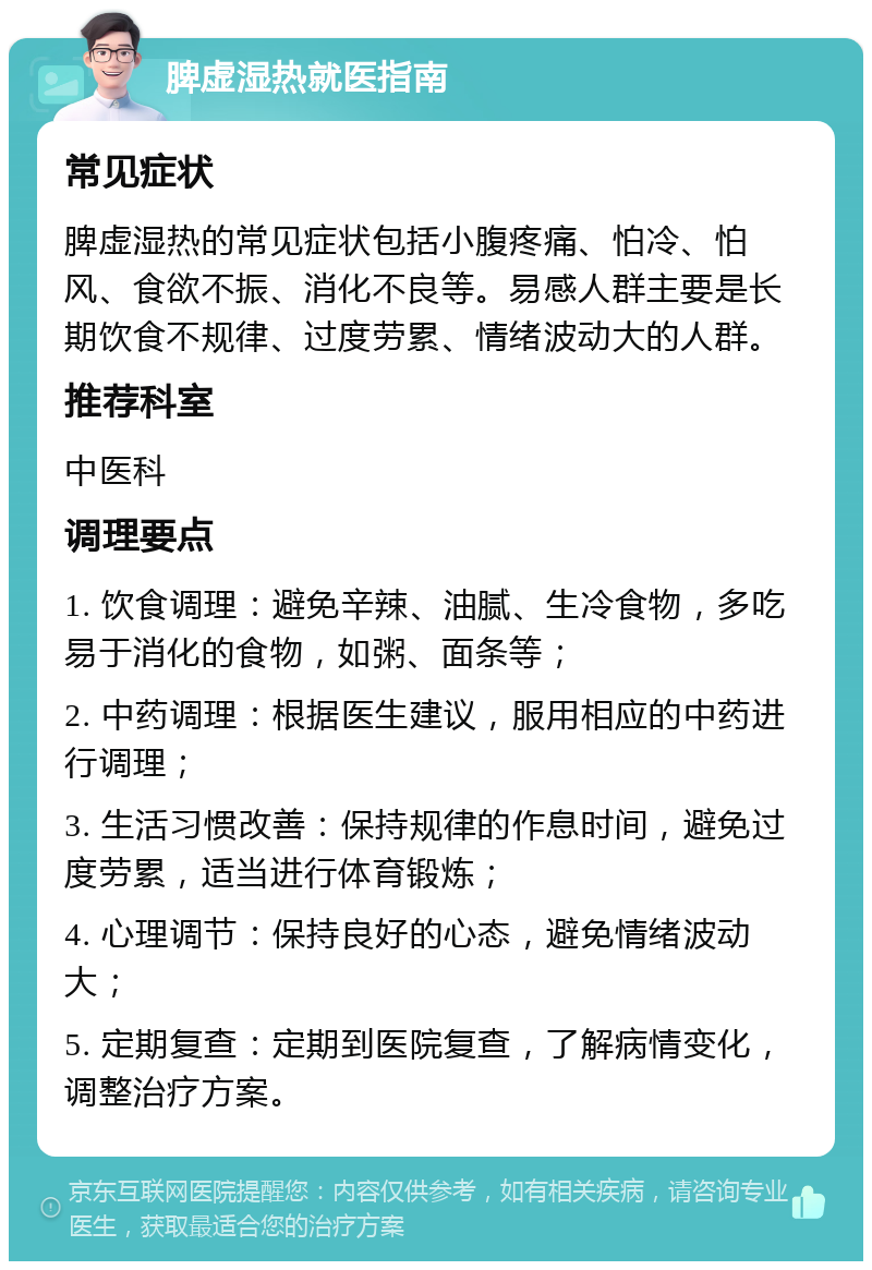 脾虚湿热就医指南 常见症状 脾虚湿热的常见症状包括小腹疼痛、怕冷、怕风、食欲不振、消化不良等。易感人群主要是长期饮食不规律、过度劳累、情绪波动大的人群。 推荐科室 中医科 调理要点 1. 饮食调理：避免辛辣、油腻、生冷食物，多吃易于消化的食物，如粥、面条等； 2. 中药调理：根据医生建议，服用相应的中药进行调理； 3. 生活习惯改善：保持规律的作息时间，避免过度劳累，适当进行体育锻炼； 4. 心理调节：保持良好的心态，避免情绪波动大； 5. 定期复查：定期到医院复查，了解病情变化，调整治疗方案。