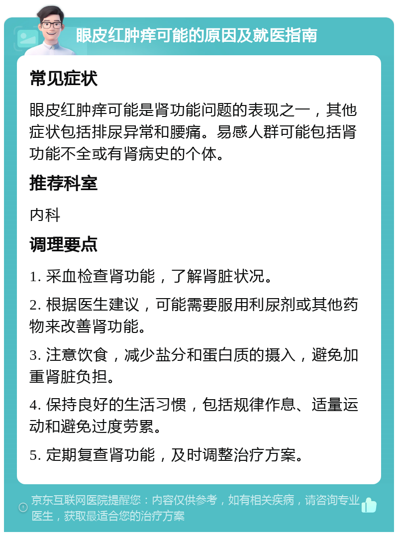 眼皮红肿痒可能的原因及就医指南 常见症状 眼皮红肿痒可能是肾功能问题的表现之一，其他症状包括排尿异常和腰痛。易感人群可能包括肾功能不全或有肾病史的个体。 推荐科室 内科 调理要点 1. 采血检查肾功能，了解肾脏状况。 2. 根据医生建议，可能需要服用利尿剂或其他药物来改善肾功能。 3. 注意饮食，减少盐分和蛋白质的摄入，避免加重肾脏负担。 4. 保持良好的生活习惯，包括规律作息、适量运动和避免过度劳累。 5. 定期复查肾功能，及时调整治疗方案。