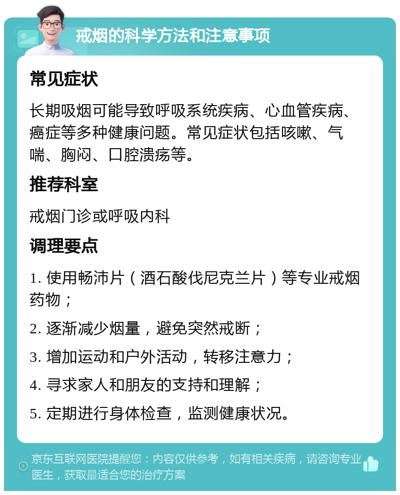 戒烟的科学方法和注意事项 常见症状 长期吸烟可能导致呼吸系统疾病、心血管疾病、癌症等多种健康问题。常见症状包括咳嗽、气喘、胸闷、口腔溃疡等。 推荐科室 戒烟门诊或呼吸内科 调理要点 1. 使用畅沛片（酒石酸伐尼克兰片）等专业戒烟药物； 2. 逐渐减少烟量，避免突然戒断； 3. 增加运动和户外活动，转移注意力； 4. 寻求家人和朋友的支持和理解； 5. 定期进行身体检查，监测健康状况。