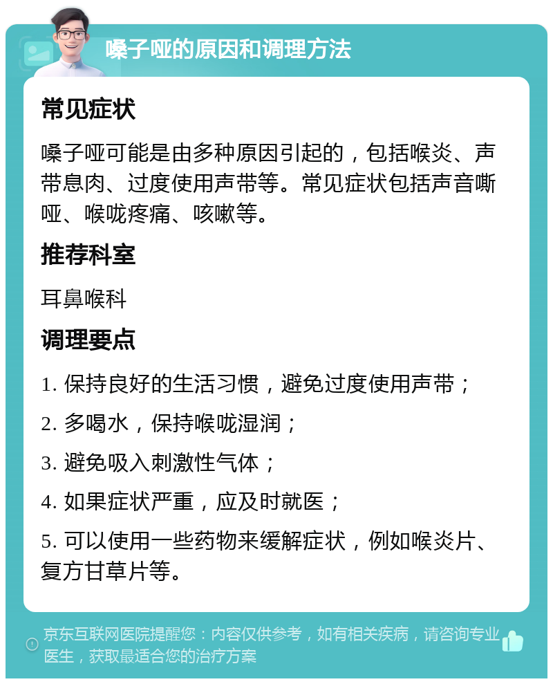 嗓子哑的原因和调理方法 常见症状 嗓子哑可能是由多种原因引起的，包括喉炎、声带息肉、过度使用声带等。常见症状包括声音嘶哑、喉咙疼痛、咳嗽等。 推荐科室 耳鼻喉科 调理要点 1. 保持良好的生活习惯，避免过度使用声带； 2. 多喝水，保持喉咙湿润； 3. 避免吸入刺激性气体； 4. 如果症状严重，应及时就医； 5. 可以使用一些药物来缓解症状，例如喉炎片、复方甘草片等。