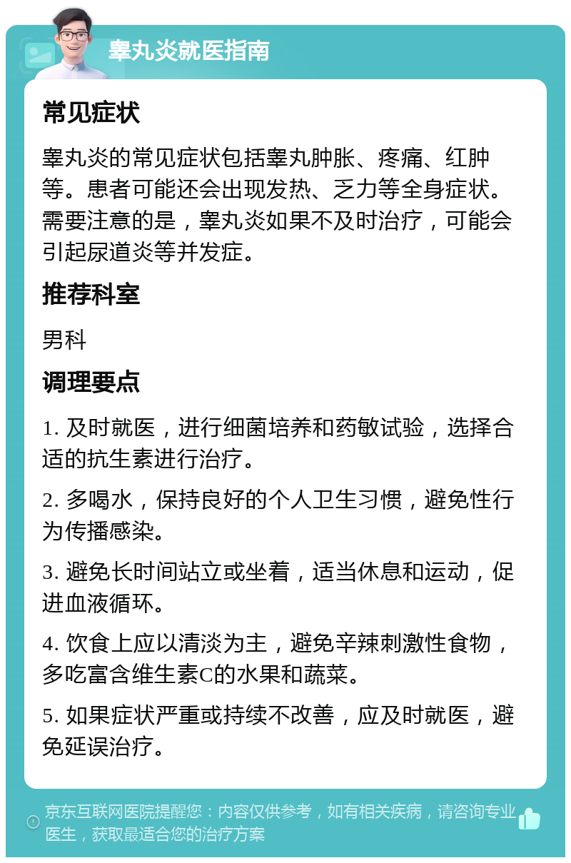 睾丸炎就医指南 常见症状 睾丸炎的常见症状包括睾丸肿胀、疼痛、红肿等。患者可能还会出现发热、乏力等全身症状。需要注意的是，睾丸炎如果不及时治疗，可能会引起尿道炎等并发症。 推荐科室 男科 调理要点 1. 及时就医，进行细菌培养和药敏试验，选择合适的抗生素进行治疗。 2. 多喝水，保持良好的个人卫生习惯，避免性行为传播感染。 3. 避免长时间站立或坐着，适当休息和运动，促进血液循环。 4. 饮食上应以清淡为主，避免辛辣刺激性食物，多吃富含维生素C的水果和蔬菜。 5. 如果症状严重或持续不改善，应及时就医，避免延误治疗。