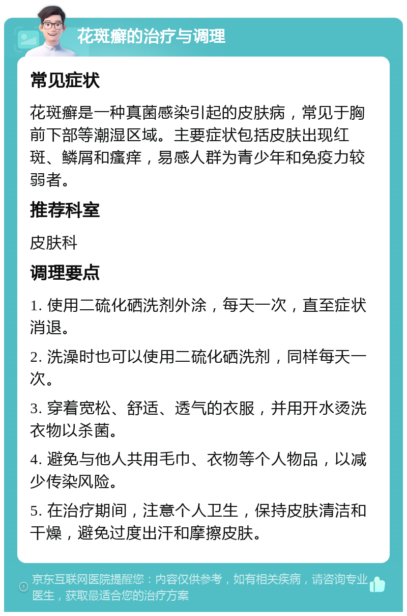 花斑癣的治疗与调理 常见症状 花斑癣是一种真菌感染引起的皮肤病，常见于胸前下部等潮湿区域。主要症状包括皮肤出现红斑、鳞屑和瘙痒，易感人群为青少年和免疫力较弱者。 推荐科室 皮肤科 调理要点 1. 使用二硫化硒洗剂外涂，每天一次，直至症状消退。 2. 洗澡时也可以使用二硫化硒洗剂，同样每天一次。 3. 穿着宽松、舒适、透气的衣服，并用开水烫洗衣物以杀菌。 4. 避免与他人共用毛巾、衣物等个人物品，以减少传染风险。 5. 在治疗期间，注意个人卫生，保持皮肤清洁和干燥，避免过度出汗和摩擦皮肤。