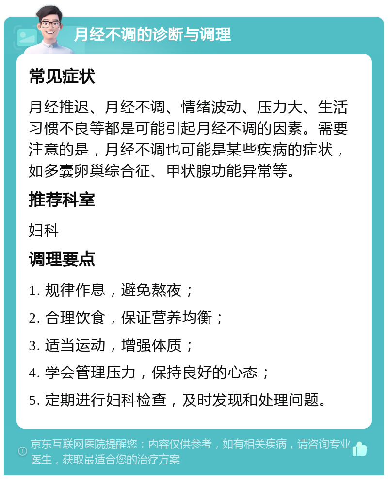 月经不调的诊断与调理 常见症状 月经推迟、月经不调、情绪波动、压力大、生活习惯不良等都是可能引起月经不调的因素。需要注意的是，月经不调也可能是某些疾病的症状，如多囊卵巢综合征、甲状腺功能异常等。 推荐科室 妇科 调理要点 1. 规律作息，避免熬夜； 2. 合理饮食，保证营养均衡； 3. 适当运动，增强体质； 4. 学会管理压力，保持良好的心态； 5. 定期进行妇科检查，及时发现和处理问题。