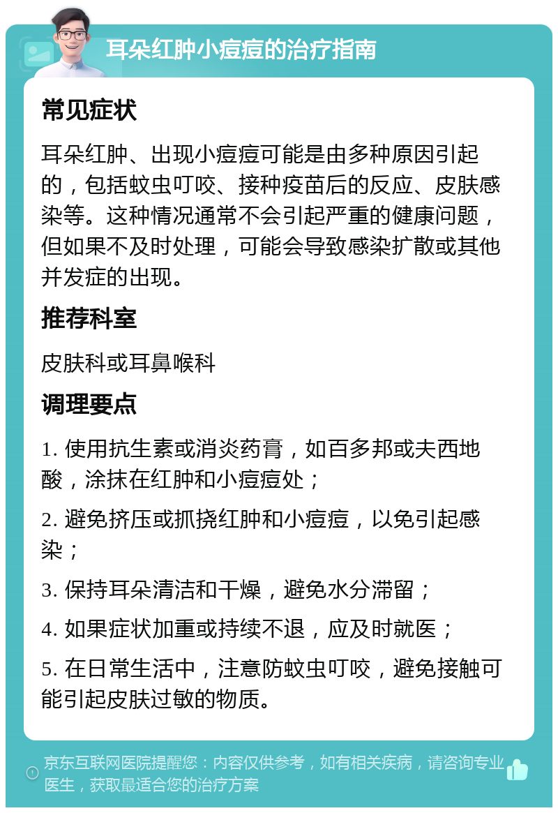 耳朵红肿小痘痘的治疗指南 常见症状 耳朵红肿、出现小痘痘可能是由多种原因引起的，包括蚊虫叮咬、接种疫苗后的反应、皮肤感染等。这种情况通常不会引起严重的健康问题，但如果不及时处理，可能会导致感染扩散或其他并发症的出现。 推荐科室 皮肤科或耳鼻喉科 调理要点 1. 使用抗生素或消炎药膏，如百多邦或夫西地酸，涂抹在红肿和小痘痘处； 2. 避免挤压或抓挠红肿和小痘痘，以免引起感染； 3. 保持耳朵清洁和干燥，避免水分滞留； 4. 如果症状加重或持续不退，应及时就医； 5. 在日常生活中，注意防蚊虫叮咬，避免接触可能引起皮肤过敏的物质。