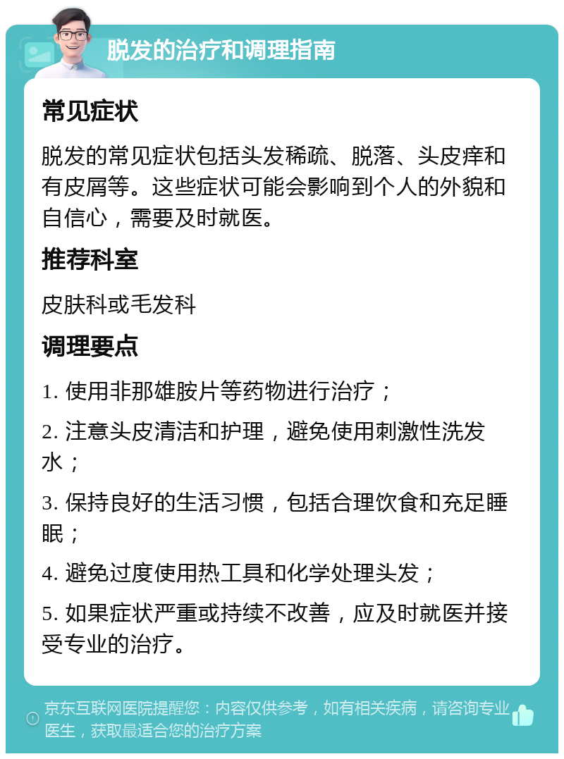 脱发的治疗和调理指南 常见症状 脱发的常见症状包括头发稀疏、脱落、头皮痒和有皮屑等。这些症状可能会影响到个人的外貌和自信心，需要及时就医。 推荐科室 皮肤科或毛发科 调理要点 1. 使用非那雄胺片等药物进行治疗； 2. 注意头皮清洁和护理，避免使用刺激性洗发水； 3. 保持良好的生活习惯，包括合理饮食和充足睡眠； 4. 避免过度使用热工具和化学处理头发； 5. 如果症状严重或持续不改善，应及时就医并接受专业的治疗。