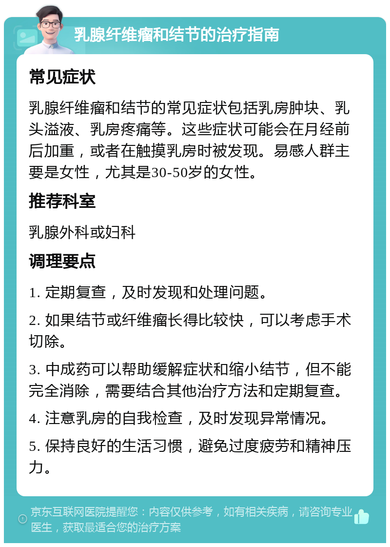 乳腺纤维瘤和结节的治疗指南 常见症状 乳腺纤维瘤和结节的常见症状包括乳房肿块、乳头溢液、乳房疼痛等。这些症状可能会在月经前后加重，或者在触摸乳房时被发现。易感人群主要是女性，尤其是30-50岁的女性。 推荐科室 乳腺外科或妇科 调理要点 1. 定期复查，及时发现和处理问题。 2. 如果结节或纤维瘤长得比较快，可以考虑手术切除。 3. 中成药可以帮助缓解症状和缩小结节，但不能完全消除，需要结合其他治疗方法和定期复查。 4. 注意乳房的自我检查，及时发现异常情况。 5. 保持良好的生活习惯，避免过度疲劳和精神压力。