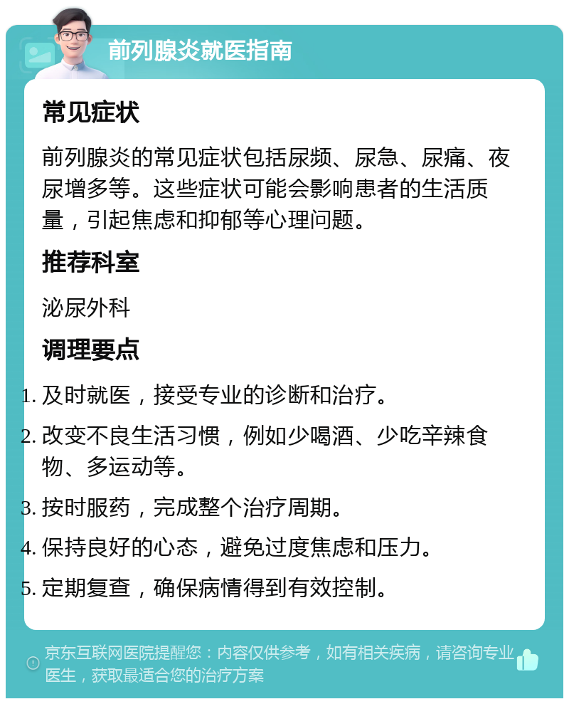 前列腺炎就医指南 常见症状 前列腺炎的常见症状包括尿频、尿急、尿痛、夜尿增多等。这些症状可能会影响患者的生活质量，引起焦虑和抑郁等心理问题。 推荐科室 泌尿外科 调理要点 及时就医，接受专业的诊断和治疗。 改变不良生活习惯，例如少喝酒、少吃辛辣食物、多运动等。 按时服药，完成整个治疗周期。 保持良好的心态，避免过度焦虑和压力。 定期复查，确保病情得到有效控制。