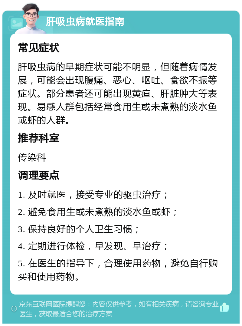 肝吸虫病就医指南 常见症状 肝吸虫病的早期症状可能不明显，但随着病情发展，可能会出现腹痛、恶心、呕吐、食欲不振等症状。部分患者还可能出现黄疸、肝脏肿大等表现。易感人群包括经常食用生或未煮熟的淡水鱼或虾的人群。 推荐科室 传染科 调理要点 1. 及时就医，接受专业的驱虫治疗； 2. 避免食用生或未煮熟的淡水鱼或虾； 3. 保持良好的个人卫生习惯； 4. 定期进行体检，早发现、早治疗； 5. 在医生的指导下，合理使用药物，避免自行购买和使用药物。