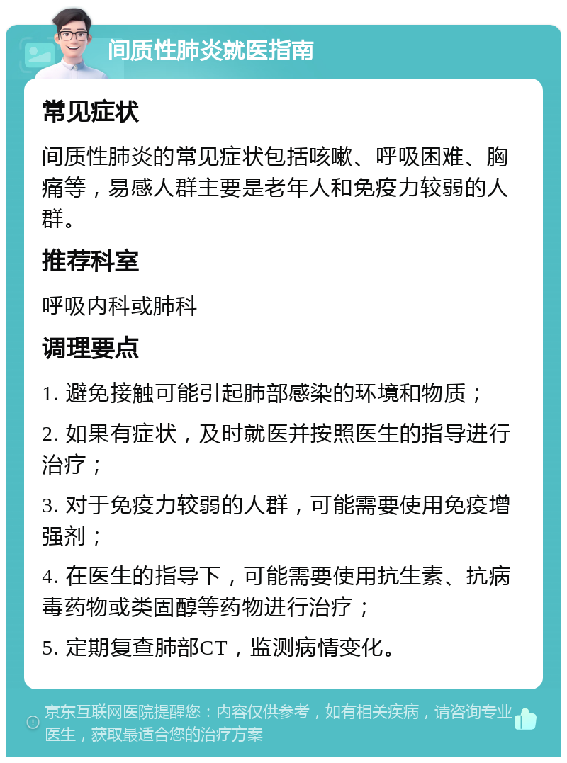 间质性肺炎就医指南 常见症状 间质性肺炎的常见症状包括咳嗽、呼吸困难、胸痛等，易感人群主要是老年人和免疫力较弱的人群。 推荐科室 呼吸内科或肺科 调理要点 1. 避免接触可能引起肺部感染的环境和物质； 2. 如果有症状，及时就医并按照医生的指导进行治疗； 3. 对于免疫力较弱的人群，可能需要使用免疫增强剂； 4. 在医生的指导下，可能需要使用抗生素、抗病毒药物或类固醇等药物进行治疗； 5. 定期复查肺部CT，监测病情变化。