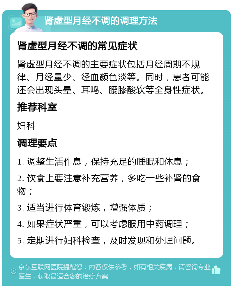 肾虚型月经不调的调理方法 肾虚型月经不调的常见症状 肾虚型月经不调的主要症状包括月经周期不规律、月经量少、经血颜色淡等。同时，患者可能还会出现头晕、耳鸣、腰膝酸软等全身性症状。 推荐科室 妇科 调理要点 1. 调整生活作息，保持充足的睡眠和休息； 2. 饮食上要注意补充营养，多吃一些补肾的食物； 3. 适当进行体育锻炼，增强体质； 4. 如果症状严重，可以考虑服用中药调理； 5. 定期进行妇科检查，及时发现和处理问题。