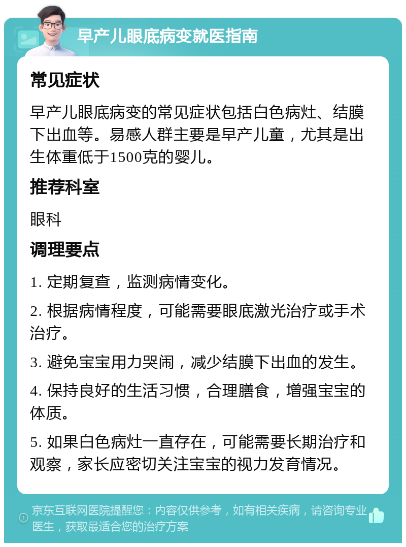 早产儿眼底病变就医指南 常见症状 早产儿眼底病变的常见症状包括白色病灶、结膜下出血等。易感人群主要是早产儿童，尤其是出生体重低于1500克的婴儿。 推荐科室 眼科 调理要点 1. 定期复查，监测病情变化。 2. 根据病情程度，可能需要眼底激光治疗或手术治疗。 3. 避免宝宝用力哭闹，减少结膜下出血的发生。 4. 保持良好的生活习惯，合理膳食，增强宝宝的体质。 5. 如果白色病灶一直存在，可能需要长期治疗和观察，家长应密切关注宝宝的视力发育情况。