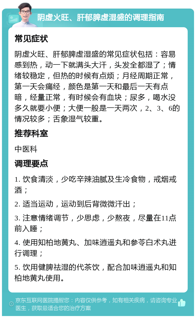 阴虚火旺、肝郁脾虚湿盛的调理指南 常见症状 阴虚火旺、肝郁脾虚湿盛的常见症状包括：容易感到热，动一下就满头大汗，头发全都湿了；情绪较稳定，但热的时候有点烦；月经周期正常，第一天会痛经，颜色是第一天和最后一天有点暗，经量正常，有时候会有血块；尿多，喝水没多久就要小便；大便一般是一天两次，2、3、6的情况较多；舌象湿气较重。 推荐科室 中医科 调理要点 1. 饮食清淡，少吃辛辣油腻及生冷食物，戒烟戒酒； 2. 适当运动，运动到后背微微汗出； 3. 注意情绪调节，少思虑，少熬夜，尽量在11点前入睡； 4. 使用知柏地黄丸、加味逍遥丸和参苓白术丸进行调理； 5. 饮用健脾祛湿的代茶饮，配合加味逍遥丸和知柏地黄丸使用。