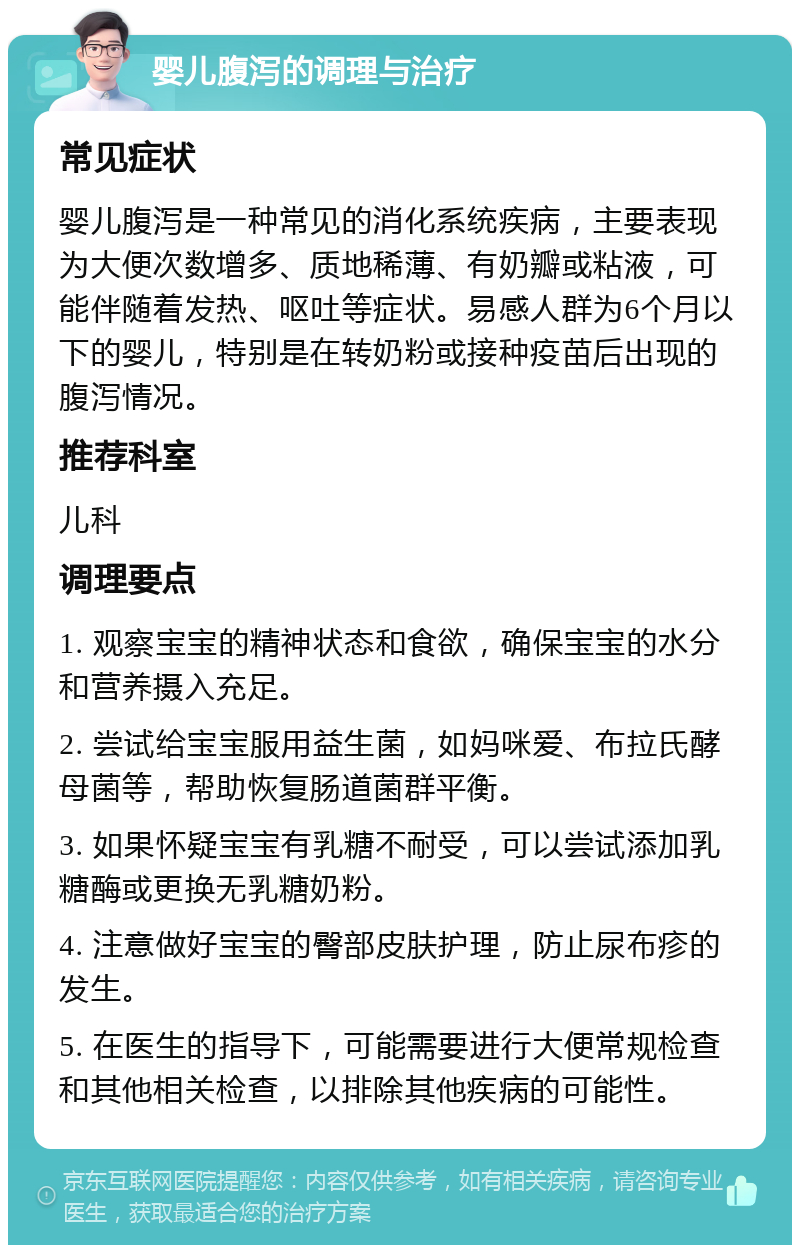 婴儿腹泻的调理与治疗 常见症状 婴儿腹泻是一种常见的消化系统疾病，主要表现为大便次数增多、质地稀薄、有奶瓣或粘液，可能伴随着发热、呕吐等症状。易感人群为6个月以下的婴儿，特别是在转奶粉或接种疫苗后出现的腹泻情况。 推荐科室 儿科 调理要点 1. 观察宝宝的精神状态和食欲，确保宝宝的水分和营养摄入充足。 2. 尝试给宝宝服用益生菌，如妈咪爱、布拉氏酵母菌等，帮助恢复肠道菌群平衡。 3. 如果怀疑宝宝有乳糖不耐受，可以尝试添加乳糖酶或更换无乳糖奶粉。 4. 注意做好宝宝的臀部皮肤护理，防止尿布疹的发生。 5. 在医生的指导下，可能需要进行大便常规检查和其他相关检查，以排除其他疾病的可能性。