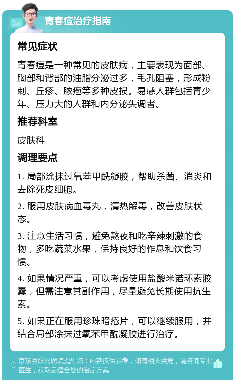 青春痘治疗指南 常见症状 青春痘是一种常见的皮肤病，主要表现为面部、胸部和背部的油脂分泌过多，毛孔阻塞，形成粉刺、丘疹、脓疱等多种皮损。易感人群包括青少年、压力大的人群和内分泌失调者。 推荐科室 皮肤科 调理要点 1. 局部涂抹过氧苯甲酰凝胶，帮助杀菌、消炎和去除死皮细胞。 2. 服用皮肤病血毒丸，清热解毒，改善皮肤状态。 3. 注意生活习惯，避免熬夜和吃辛辣刺激的食物，多吃蔬菜水果，保持良好的作息和饮食习惯。 4. 如果情况严重，可以考虑使用盐酸米诺环素胶囊，但需注意其副作用，尽量避免长期使用抗生素。 5. 如果正在服用珍珠暗疮片，可以继续服用，并结合局部涂抹过氧苯甲酰凝胶进行治疗。