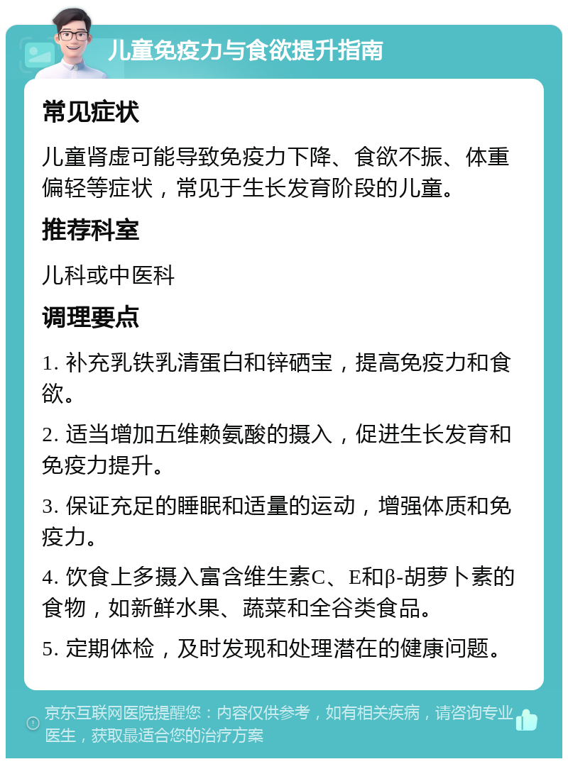 儿童免疫力与食欲提升指南 常见症状 儿童肾虚可能导致免疫力下降、食欲不振、体重偏轻等症状，常见于生长发育阶段的儿童。 推荐科室 儿科或中医科 调理要点 1. 补充乳铁乳清蛋白和锌硒宝，提高免疫力和食欲。 2. 适当增加五维赖氨酸的摄入，促进生长发育和免疫力提升。 3. 保证充足的睡眠和适量的运动，增强体质和免疫力。 4. 饮食上多摄入富含维生素C、E和β-胡萝卜素的食物，如新鲜水果、蔬菜和全谷类食品。 5. 定期体检，及时发现和处理潜在的健康问题。