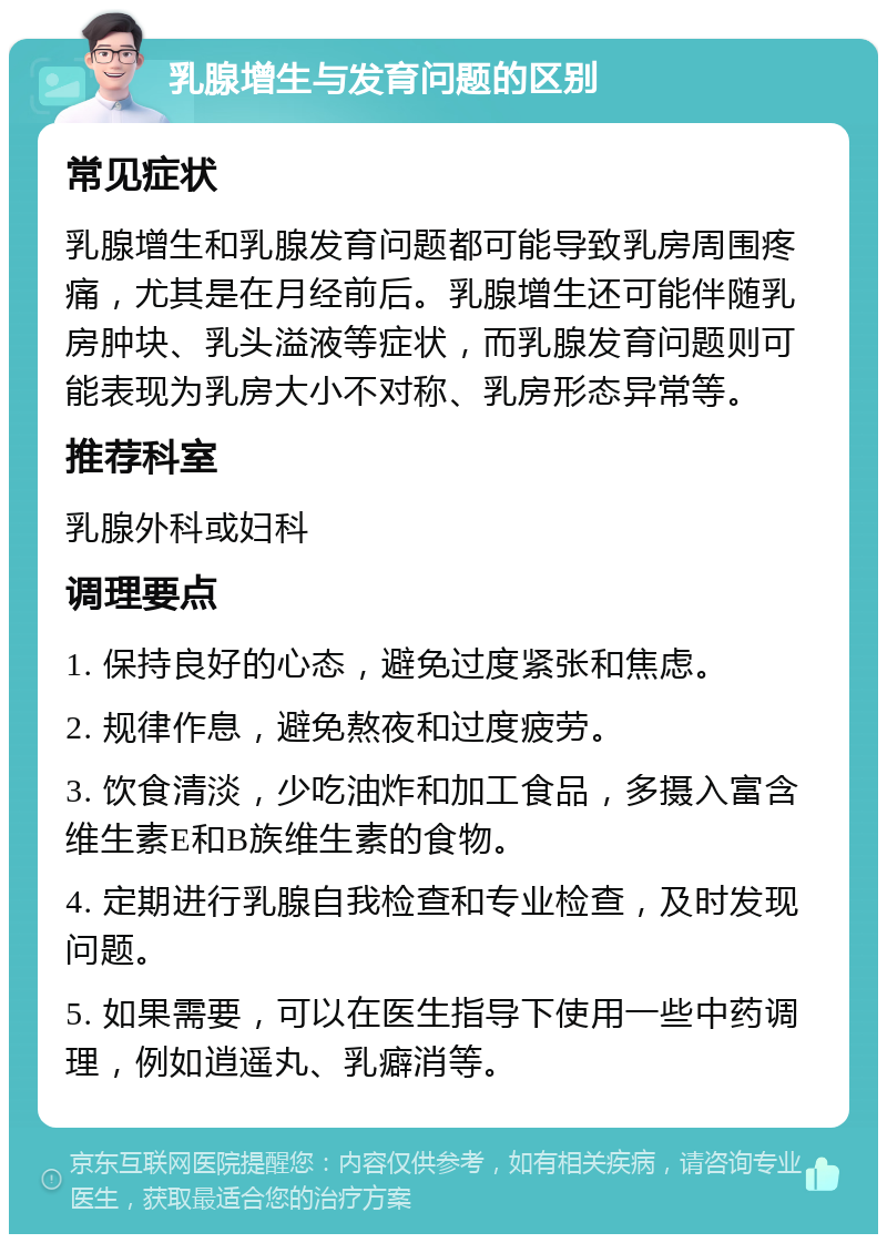 乳腺增生与发育问题的区别 常见症状 乳腺增生和乳腺发育问题都可能导致乳房周围疼痛，尤其是在月经前后。乳腺增生还可能伴随乳房肿块、乳头溢液等症状，而乳腺发育问题则可能表现为乳房大小不对称、乳房形态异常等。 推荐科室 乳腺外科或妇科 调理要点 1. 保持良好的心态，避免过度紧张和焦虑。 2. 规律作息，避免熬夜和过度疲劳。 3. 饮食清淡，少吃油炸和加工食品，多摄入富含维生素E和B族维生素的食物。 4. 定期进行乳腺自我检查和专业检查，及时发现问题。 5. 如果需要，可以在医生指导下使用一些中药调理，例如逍遥丸、乳癖消等。