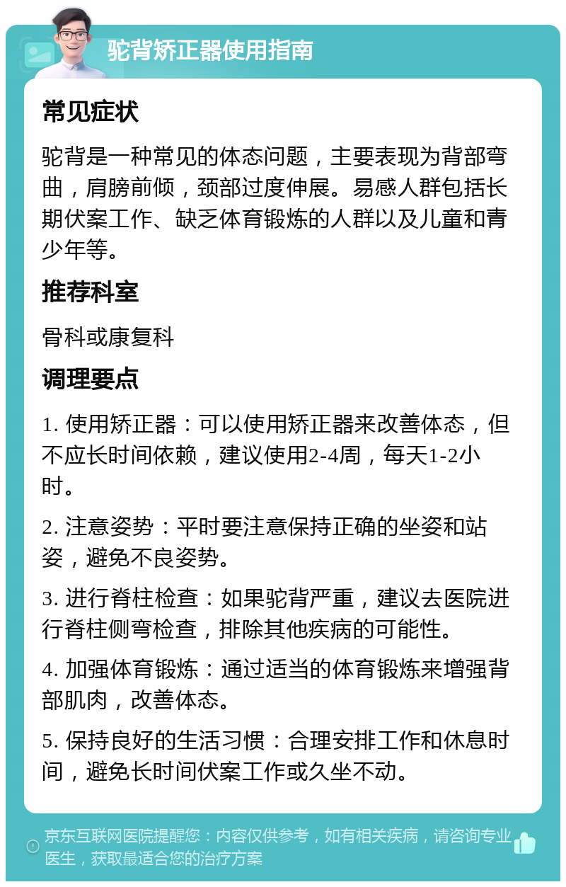 驼背矫正器使用指南 常见症状 驼背是一种常见的体态问题，主要表现为背部弯曲，肩膀前倾，颈部过度伸展。易感人群包括长期伏案工作、缺乏体育锻炼的人群以及儿童和青少年等。 推荐科室 骨科或康复科 调理要点 1. 使用矫正器：可以使用矫正器来改善体态，但不应长时间依赖，建议使用2-4周，每天1-2小时。 2. 注意姿势：平时要注意保持正确的坐姿和站姿，避免不良姿势。 3. 进行脊柱检查：如果驼背严重，建议去医院进行脊柱侧弯检查，排除其他疾病的可能性。 4. 加强体育锻炼：通过适当的体育锻炼来增强背部肌肉，改善体态。 5. 保持良好的生活习惯：合理安排工作和休息时间，避免长时间伏案工作或久坐不动。