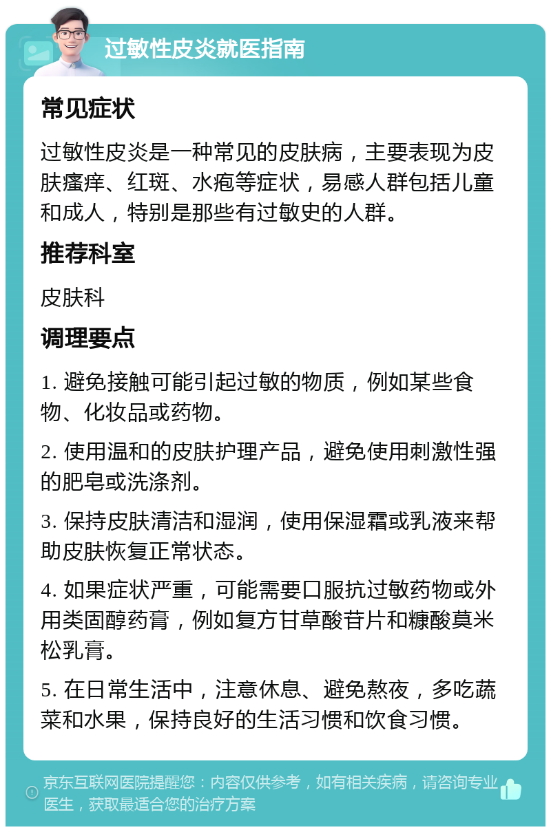 过敏性皮炎就医指南 常见症状 过敏性皮炎是一种常见的皮肤病，主要表现为皮肤瘙痒、红斑、水疱等症状，易感人群包括儿童和成人，特别是那些有过敏史的人群。 推荐科室 皮肤科 调理要点 1. 避免接触可能引起过敏的物质，例如某些食物、化妆品或药物。 2. 使用温和的皮肤护理产品，避免使用刺激性强的肥皂或洗涤剂。 3. 保持皮肤清洁和湿润，使用保湿霜或乳液来帮助皮肤恢复正常状态。 4. 如果症状严重，可能需要口服抗过敏药物或外用类固醇药膏，例如复方甘草酸苷片和糠酸莫米松乳膏。 5. 在日常生活中，注意休息、避免熬夜，多吃蔬菜和水果，保持良好的生活习惯和饮食习惯。