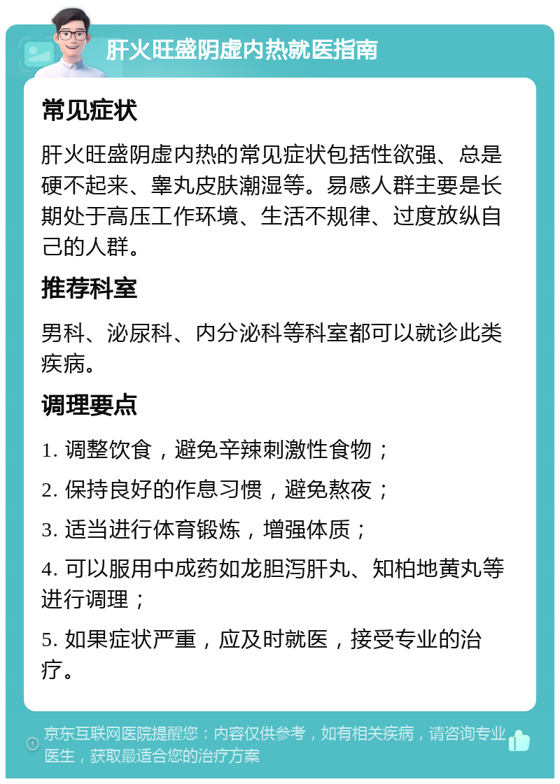 肝火旺盛阴虚内热就医指南 常见症状 肝火旺盛阴虚内热的常见症状包括性欲强、总是硬不起来、睾丸皮肤潮湿等。易感人群主要是长期处于高压工作环境、生活不规律、过度放纵自己的人群。 推荐科室 男科、泌尿科、内分泌科等科室都可以就诊此类疾病。 调理要点 1. 调整饮食，避免辛辣刺激性食物； 2. 保持良好的作息习惯，避免熬夜； 3. 适当进行体育锻炼，增强体质； 4. 可以服用中成药如龙胆泻肝丸、知柏地黄丸等进行调理； 5. 如果症状严重，应及时就医，接受专业的治疗。