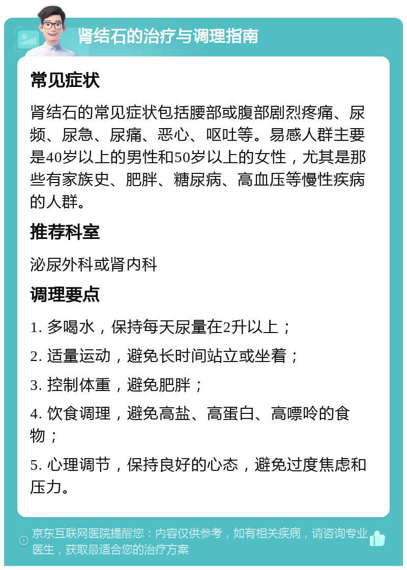 肾结石的治疗与调理指南 常见症状 肾结石的常见症状包括腰部或腹部剧烈疼痛、尿频、尿急、尿痛、恶心、呕吐等。易感人群主要是40岁以上的男性和50岁以上的女性，尤其是那些有家族史、肥胖、糖尿病、高血压等慢性疾病的人群。 推荐科室 泌尿外科或肾内科 调理要点 1. 多喝水，保持每天尿量在2升以上； 2. 适量运动，避免长时间站立或坐着； 3. 控制体重，避免肥胖； 4. 饮食调理，避免高盐、高蛋白、高嘌呤的食物； 5. 心理调节，保持良好的心态，避免过度焦虑和压力。