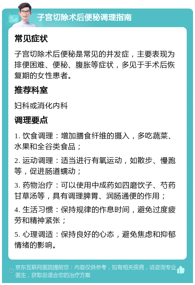 子宫切除术后便秘调理指南 常见症状 子宫切除术后便秘是常见的并发症，主要表现为排便困难、便秘、腹胀等症状，多见于手术后恢复期的女性患者。 推荐科室 妇科或消化内科 调理要点 1. 饮食调理：增加膳食纤维的摄入，多吃蔬菜、水果和全谷类食品； 2. 运动调理：适当进行有氧运动，如散步、慢跑等，促进肠道蠕动； 3. 药物治疗：可以使用中成药如四磨饮子、芍药甘草汤等，具有调理脾胃、润肠通便的作用； 4. 生活习惯：保持规律的作息时间，避免过度疲劳和精神紧张； 5. 心理调适：保持良好的心态，避免焦虑和抑郁情绪的影响。