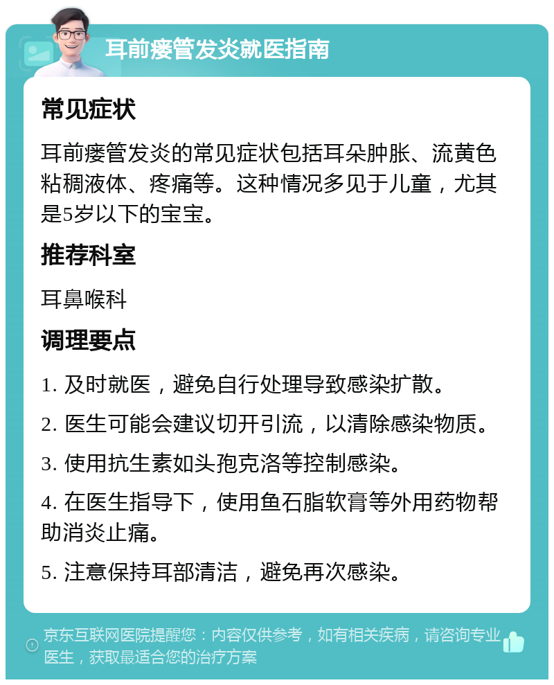 耳前瘘管发炎就医指南 常见症状 耳前瘘管发炎的常见症状包括耳朵肿胀、流黄色粘稠液体、疼痛等。这种情况多见于儿童，尤其是5岁以下的宝宝。 推荐科室 耳鼻喉科 调理要点 1. 及时就医，避免自行处理导致感染扩散。 2. 医生可能会建议切开引流，以清除感染物质。 3. 使用抗生素如头孢克洛等控制感染。 4. 在医生指导下，使用鱼石脂软膏等外用药物帮助消炎止痛。 5. 注意保持耳部清洁，避免再次感染。