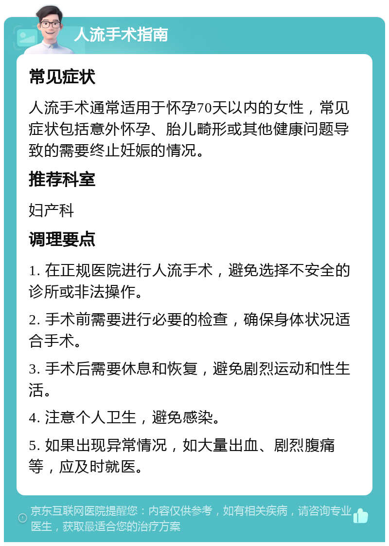 人流手术指南 常见症状 人流手术通常适用于怀孕70天以内的女性，常见症状包括意外怀孕、胎儿畸形或其他健康问题导致的需要终止妊娠的情况。 推荐科室 妇产科 调理要点 1. 在正规医院进行人流手术，避免选择不安全的诊所或非法操作。 2. 手术前需要进行必要的检查，确保身体状况适合手术。 3. 手术后需要休息和恢复，避免剧烈运动和性生活。 4. 注意个人卫生，避免感染。 5. 如果出现异常情况，如大量出血、剧烈腹痛等，应及时就医。