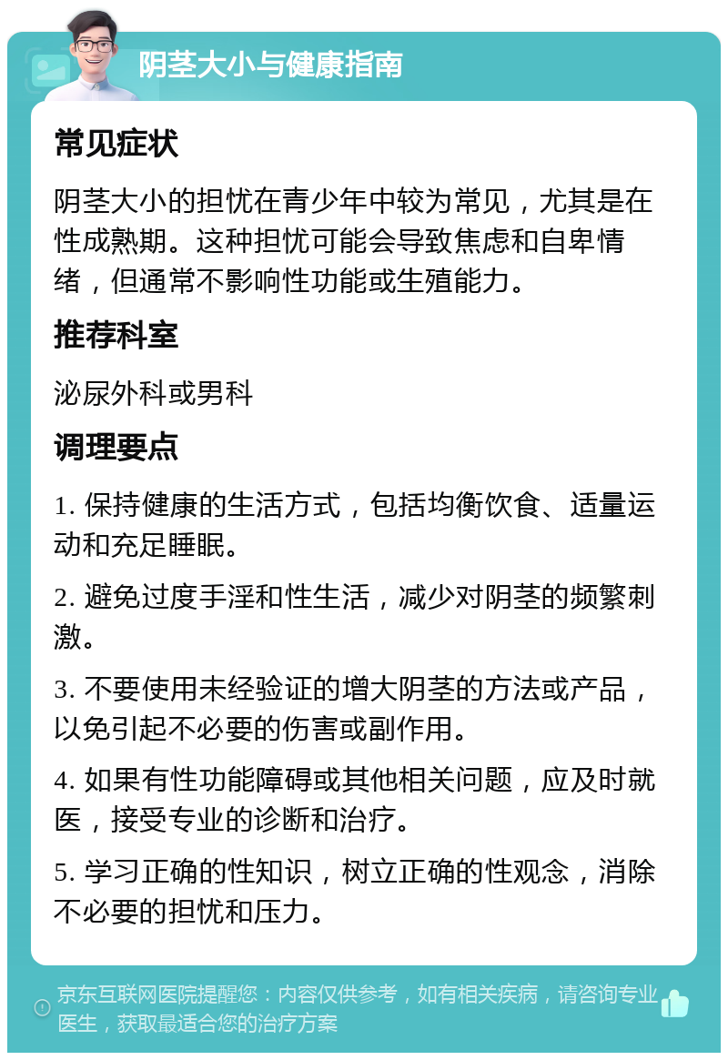 阴茎大小与健康指南 常见症状 阴茎大小的担忧在青少年中较为常见，尤其是在性成熟期。这种担忧可能会导致焦虑和自卑情绪，但通常不影响性功能或生殖能力。 推荐科室 泌尿外科或男科 调理要点 1. 保持健康的生活方式，包括均衡饮食、适量运动和充足睡眠。 2. 避免过度手淫和性生活，减少对阴茎的频繁刺激。 3. 不要使用未经验证的增大阴茎的方法或产品，以免引起不必要的伤害或副作用。 4. 如果有性功能障碍或其他相关问题，应及时就医，接受专业的诊断和治疗。 5. 学习正确的性知识，树立正确的性观念，消除不必要的担忧和压力。