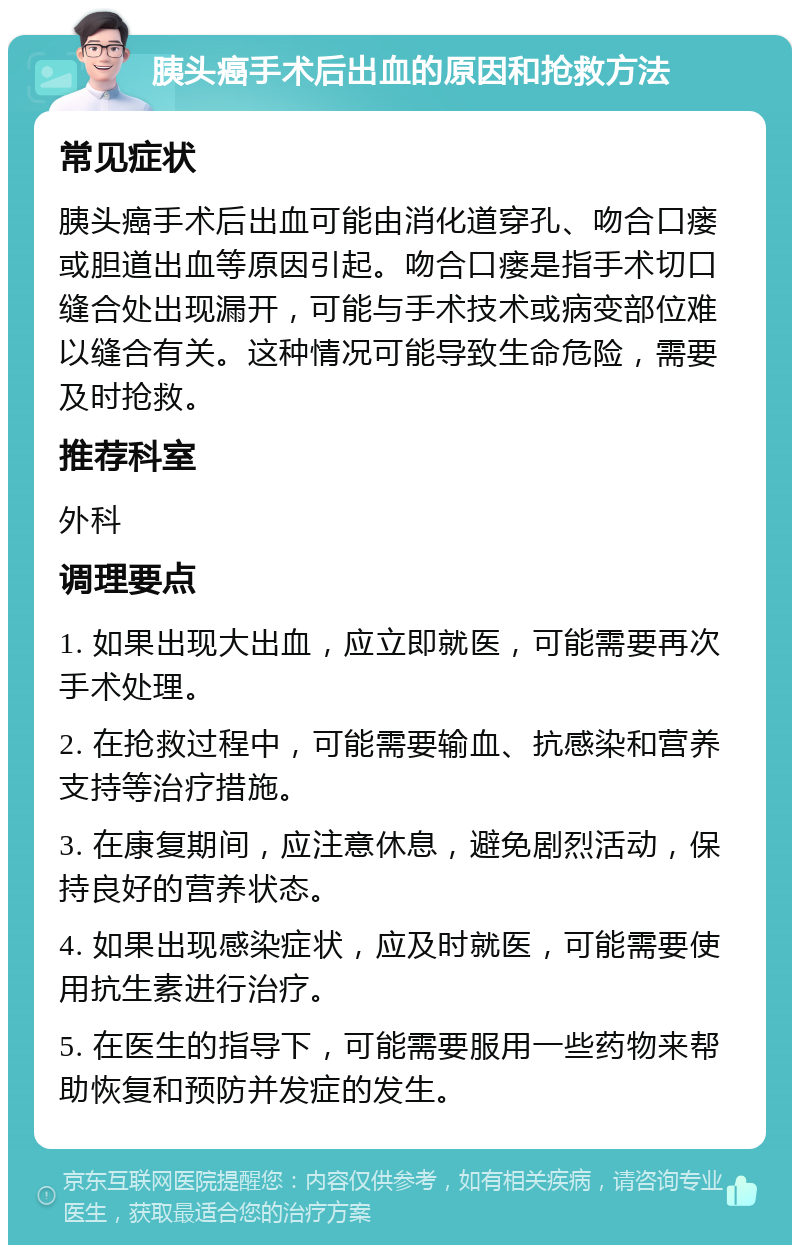 胰头癌手术后出血的原因和抢救方法 常见症状 胰头癌手术后出血可能由消化道穿孔、吻合口瘘或胆道出血等原因引起。吻合口瘘是指手术切口缝合处出现漏开，可能与手术技术或病变部位难以缝合有关。这种情况可能导致生命危险，需要及时抢救。 推荐科室 外科 调理要点 1. 如果出现大出血，应立即就医，可能需要再次手术处理。 2. 在抢救过程中，可能需要输血、抗感染和营养支持等治疗措施。 3. 在康复期间，应注意休息，避免剧烈活动，保持良好的营养状态。 4. 如果出现感染症状，应及时就医，可能需要使用抗生素进行治疗。 5. 在医生的指导下，可能需要服用一些药物来帮助恢复和预防并发症的发生。