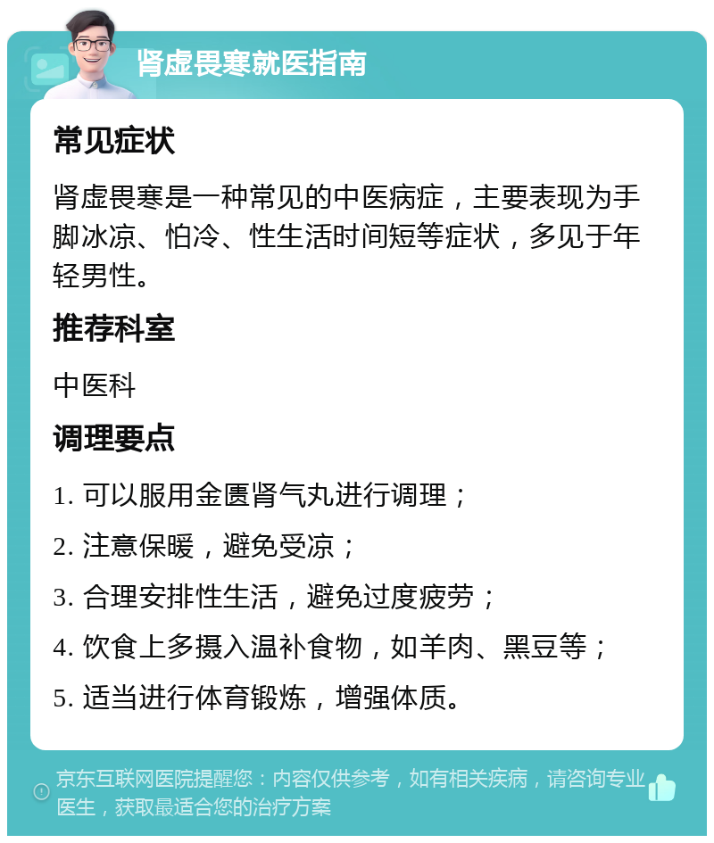 肾虚畏寒就医指南 常见症状 肾虚畏寒是一种常见的中医病症，主要表现为手脚冰凉、怕冷、性生活时间短等症状，多见于年轻男性。 推荐科室 中医科 调理要点 1. 可以服用金匮肾气丸进行调理； 2. 注意保暖，避免受凉； 3. 合理安排性生活，避免过度疲劳； 4. 饮食上多摄入温补食物，如羊肉、黑豆等； 5. 适当进行体育锻炼，增强体质。