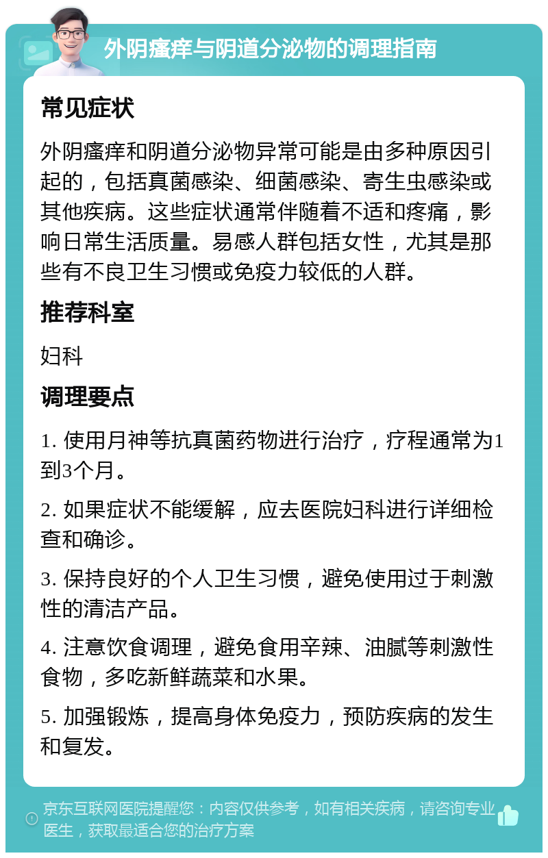 外阴瘙痒与阴道分泌物的调理指南 常见症状 外阴瘙痒和阴道分泌物异常可能是由多种原因引起的，包括真菌感染、细菌感染、寄生虫感染或其他疾病。这些症状通常伴随着不适和疼痛，影响日常生活质量。易感人群包括女性，尤其是那些有不良卫生习惯或免疫力较低的人群。 推荐科室 妇科 调理要点 1. 使用月神等抗真菌药物进行治疗，疗程通常为1到3个月。 2. 如果症状不能缓解，应去医院妇科进行详细检查和确诊。 3. 保持良好的个人卫生习惯，避免使用过于刺激性的清洁产品。 4. 注意饮食调理，避免食用辛辣、油腻等刺激性食物，多吃新鲜蔬菜和水果。 5. 加强锻炼，提高身体免疫力，预防疾病的发生和复发。