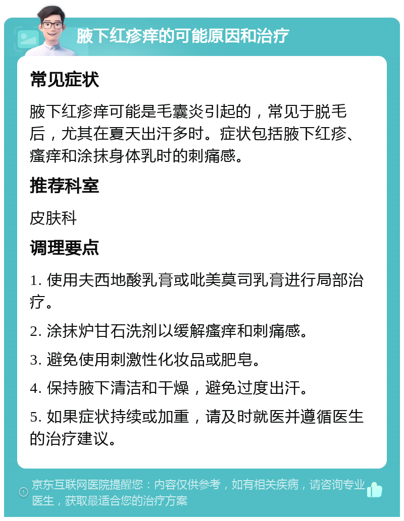 腋下红疹痒的可能原因和治疗 常见症状 腋下红疹痒可能是毛囊炎引起的，常见于脱毛后，尤其在夏天出汗多时。症状包括腋下红疹、瘙痒和涂抹身体乳时的刺痛感。 推荐科室 皮肤科 调理要点 1. 使用夫西地酸乳膏或吡美莫司乳膏进行局部治疗。 2. 涂抹炉甘石洗剂以缓解瘙痒和刺痛感。 3. 避免使用刺激性化妆品或肥皂。 4. 保持腋下清洁和干燥，避免过度出汗。 5. 如果症状持续或加重，请及时就医并遵循医生的治疗建议。