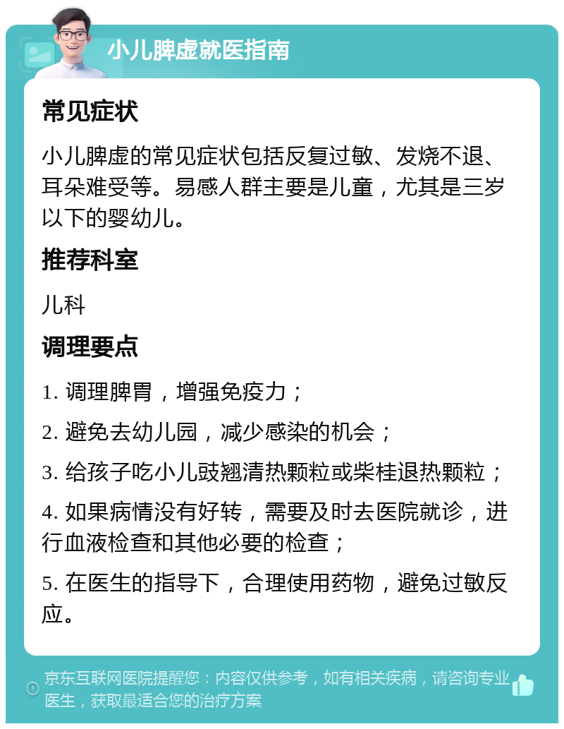 小儿脾虚就医指南 常见症状 小儿脾虚的常见症状包括反复过敏、发烧不退、耳朵难受等。易感人群主要是儿童，尤其是三岁以下的婴幼儿。 推荐科室 儿科 调理要点 1. 调理脾胃，增强免疫力； 2. 避免去幼儿园，减少感染的机会； 3. 给孩子吃小儿豉翘清热颗粒或柴桂退热颗粒； 4. 如果病情没有好转，需要及时去医院就诊，进行血液检查和其他必要的检查； 5. 在医生的指导下，合理使用药物，避免过敏反应。