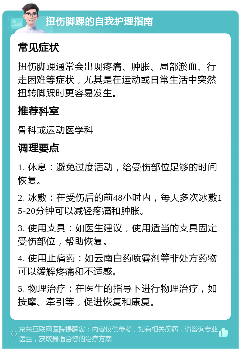 扭伤脚踝的自我护理指南 常见症状 扭伤脚踝通常会出现疼痛、肿胀、局部淤血、行走困难等症状，尤其是在运动或日常生活中突然扭转脚踝时更容易发生。 推荐科室 骨科或运动医学科 调理要点 1. 休息：避免过度活动，给受伤部位足够的时间恢复。 2. 冰敷：在受伤后的前48小时内，每天多次冰敷15-20分钟可以减轻疼痛和肿胀。 3. 使用支具：如医生建议，使用适当的支具固定受伤部位，帮助恢复。 4. 使用止痛药：如云南白药喷雾剂等非处方药物可以缓解疼痛和不适感。 5. 物理治疗：在医生的指导下进行物理治疗，如按摩、牵引等，促进恢复和康复。