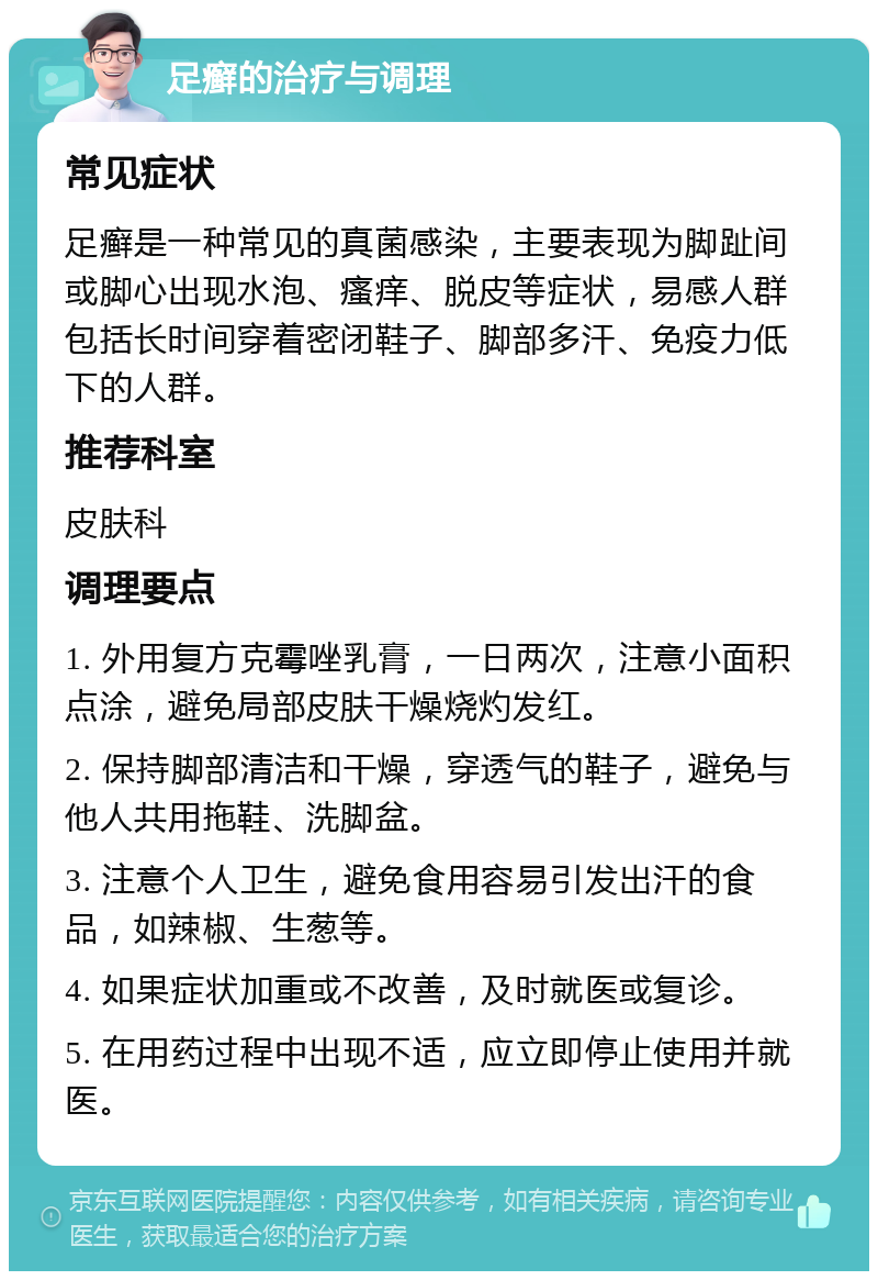 足癣的治疗与调理 常见症状 足癣是一种常见的真菌感染，主要表现为脚趾间或脚心出现水泡、瘙痒、脱皮等症状，易感人群包括长时间穿着密闭鞋子、脚部多汗、免疫力低下的人群。 推荐科室 皮肤科 调理要点 1. 外用复方克霉唑乳膏，一日两次，注意小面积点涂，避免局部皮肤干燥烧灼发红。 2. 保持脚部清洁和干燥，穿透气的鞋子，避免与他人共用拖鞋、洗脚盆。 3. 注意个人卫生，避免食用容易引发出汗的食品，如辣椒、生葱等。 4. 如果症状加重或不改善，及时就医或复诊。 5. 在用药过程中出现不适，应立即停止使用并就医。